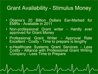Grant Availability - Stimulus Money Obama’s 20 Billion Dollars Ear-Marked for EMRs - Available in 2011 Non-professional Grant writer - Hardly ever approved for Grant Money Professional Grant Writer - Approval Rate Excellent - Costly - Time to prepare is lengthy e-Healthcare Systems Grant Services - Less Costly - Alliance with Professional Grant Writing Company - Less Time to Prepare 