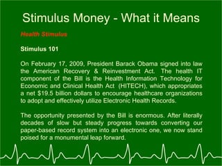 Stimulus Money - What it Means Health Stimulus   Stimulus 101 On February 17, 2009, President Barack Obama signed into law the American Recovery & Reinvestment Act.  The health IT component of the Bill is the Health Information Technology for Economic and Clinical Health Act  (HITECH), which appropriates a net $19.5 billion dollars to encourage healthcare organizations to adopt and effectively utilize Electronic Health Records.  The opportunity presented by the Bill is enormous. After literally decades of slow but steady progress towards converting our paper-based record system into an electronic one, we now stand poised for a monumental leap forward.   