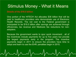 Stimulus Money - What it Means Details of the $19.5 billion One portion of the HITECH Act allocates $36 billion that will be paid to healthcare providers who demonstrate use of Electronic Health Records. The net cost to the Federal government is anticipated to be $19.5 billion after savings are achieved through efficiencies, tax revenue and Medicare fee reductions for non-adopters.   Because the government wants to spur quick movement , all of the incentives include payments for up to five years but provide the largest payments early in the program. The incentive payments begin in 2011 to ensure the providers have time to adopt and learn to use the EHR; penalties begin in 2015.   
