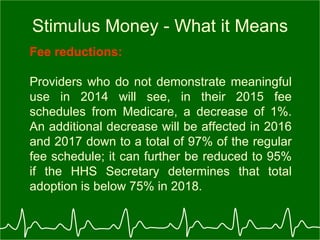 Stimulus Money - What it Means Fee reductions:   Providers who do not demonstrate meaningful use in 2014 will see, in their 2015 fee schedules from Medicare, a decrease of 1%. An additional decrease will be affected in 2016 and 2017 down to a total of 97% of the regular fee schedule; it can further be reduced to 95% if the HHS Secretary determines that total adoption is below 75% in 2018.  
