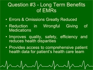 Question #3 - Long Term Benefits of EMRs Errors & Omissions Greatly Reduced Reduction in Wrongful Giving of Medications  Improves quality, safety, efficiency and reduces health disparities Provides access to comprehensive patient health data for patient’s health care team 