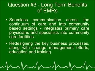 Question #3 - Long Term Benefits of EMRs Seamless communication across the continuum of care and into community based settings - integrates primary care physicians and specialists into community care facilities Redesigning the key business processes, along with change management efforts, education and training  