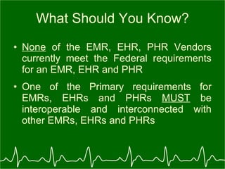 What Should You Know? None  of the EMR, EHR, PHR Vendors currently meet the Federal requirements for an EMR, EHR and PHR One of the Primary requirements for EMRs, EHRs and PHRs  MUST  be interoperable and interconnected with other EMRs, EHRs and PHRs 