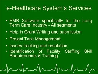 e-Healthcare System’s Services EMR Software specifically for the Long Term Care Industry - All segments Help in Grant Writing and submission  Project Task Management Issues tracking and resolution Identification of Facility Staffing Skill Requirements & Training 