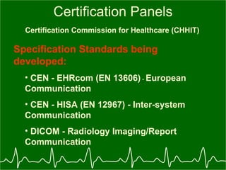 Certification Panels Certification Commission for Healthcare (CHHIT)   Specification Standards being developed: CEN - EHRcom (EN 13606)  -  European Communication CEN - HISA (EN 12967) - Inter-system Communication DICOM - Radiology Imaging/Report Communication 