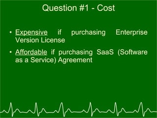 Question #1 - Cost Expensive  if purchasing Enterprise Version License Affordable  if purchasing SaaS (Software as a Service) Agreement 