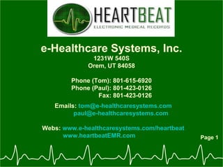 Page 1 e-Healthcare Systems, Inc. 1231W 540S Orem, UT 84058 Phone (Tom): 801-615-6920 Phone (Paul): 801-423-0126 Fax: 801-423-0126 Emails:  [email_address] [email_address]   Webs:  www.e-healthcaresystems.com/heartbeat www.heartbeatEMR.com 