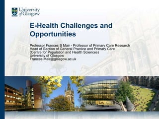 E-Health Challenges and
Opportunities
Professor Frances S Mair - Professor of Primary Care Research
Head of Section of General Practice and Primary Care
(Centre for Population and Health Sciences)
University of Glasgow
Frances.Mair@glasgow.ac.uk
 