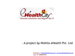 Towards a Healthier and Happier You !!!

- A project by Nishita eHealth Pvt. Ltd.

Available at info@ehealthcity.com; services@ehealthcity.com
and +91 9890091091

 