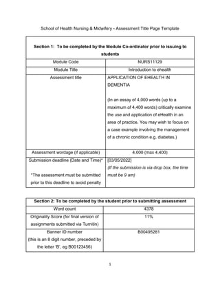 1
School of Health Nursing & Midwifery - Assessment Title Page Template
Section 1: To be completed by the Module Co-ordinator prior to issuing to
students
Module Code NURS11129
Module Title Introduction to ehealth
Assessment title APPLICATION OF EHEALTH IN
DEMENTIA
(In an essay of 4,000 words (up to a
maximum of 4,400 words) critically examine
the use and application of eHealth in an
area of practice. You may wish to focus on
a case example involving the management
of a chronic condition e.g. diabetes.)
Assessment wordage (if applicable) 4,000 (max 4,400)
Submission deadline (Date and Time)*
*The assessment must be submitted
prior to this deadline to avoid penalty
[03/05/2022]
(If the submission is via drop box, the time
must be 9 am)
Section 2: To be completed by the student prior to submitting assessment
Word count 4378
Originality Score (for final version of
assignments submitted via Turnitin)
11%
Banner ID number
(this is an 8 digit number, preceded by
the letter ‘B’, eg B00123456)
B00495281
 