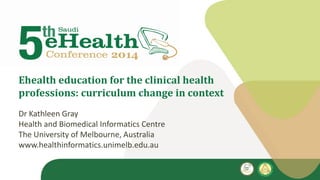 Ehealth education for the clinical health
professions: curriculum change in context
Dr Kathleen Gray
Health and Biomedical Informatics Centre
The University of Melbourne, Australia
www.healthinformatics.unimelb.edu.au
 