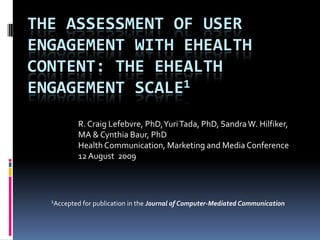 The Assessment of User Engagement with eHealth Content: The eHealth Engagement Scale1 R. Craig Lefebvre, PhD, Yuri Tada, PhD, Sandra W. Hilfiker, MA & Cynthia Baur, PhD Health Communication, Marketing and Media Conference 12 August  2009 1Accepted for publication in the Journal of Computer-Mediated Communication 