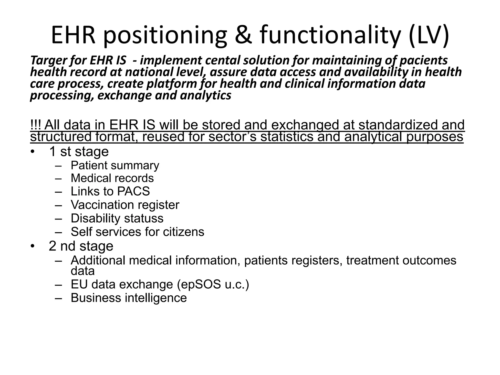 EHR positioning & functionality (LV)Targer for EHR IS  - implement cental solution for maintaining of pacients health record at national level, assure data access and availability in health care process, create platform for health and clinical information data processing, exchange and analytics !!! All data in EHR IS will be stored and exchanged at standardized and structured format, reused for sector’s statistics and analytical purposes1 st stagePatient summaryMedical recordsLinks to PACS Vaccination registerDisability statussSelf services for citizens2 nd stageAdditional medical information, patientsregisters, treatment outcomes dataEU data exchange (epSOS u.c.)Business intelligence