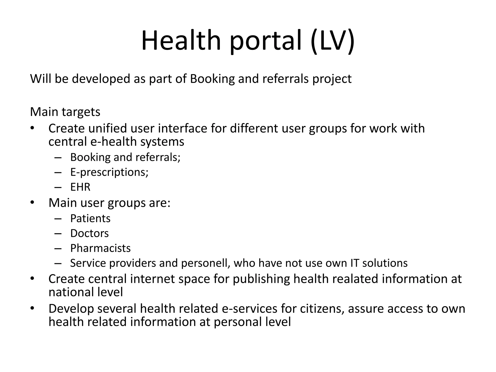 Health portal (LV)Will be developed as part of Booking and referrals projectMain targetsCreate unified user interface for different user groups for work with central e-health systemsBooking and referrals;E-prescriptions;EHRMain user groups are:PatientsDoctorsPharmacistsService providers and personell, who have not use own IT solutionsCreate central internet space for publishing health realated information at national levelDevelop several health related e-services for citizens, assure access to own health related information at personal level