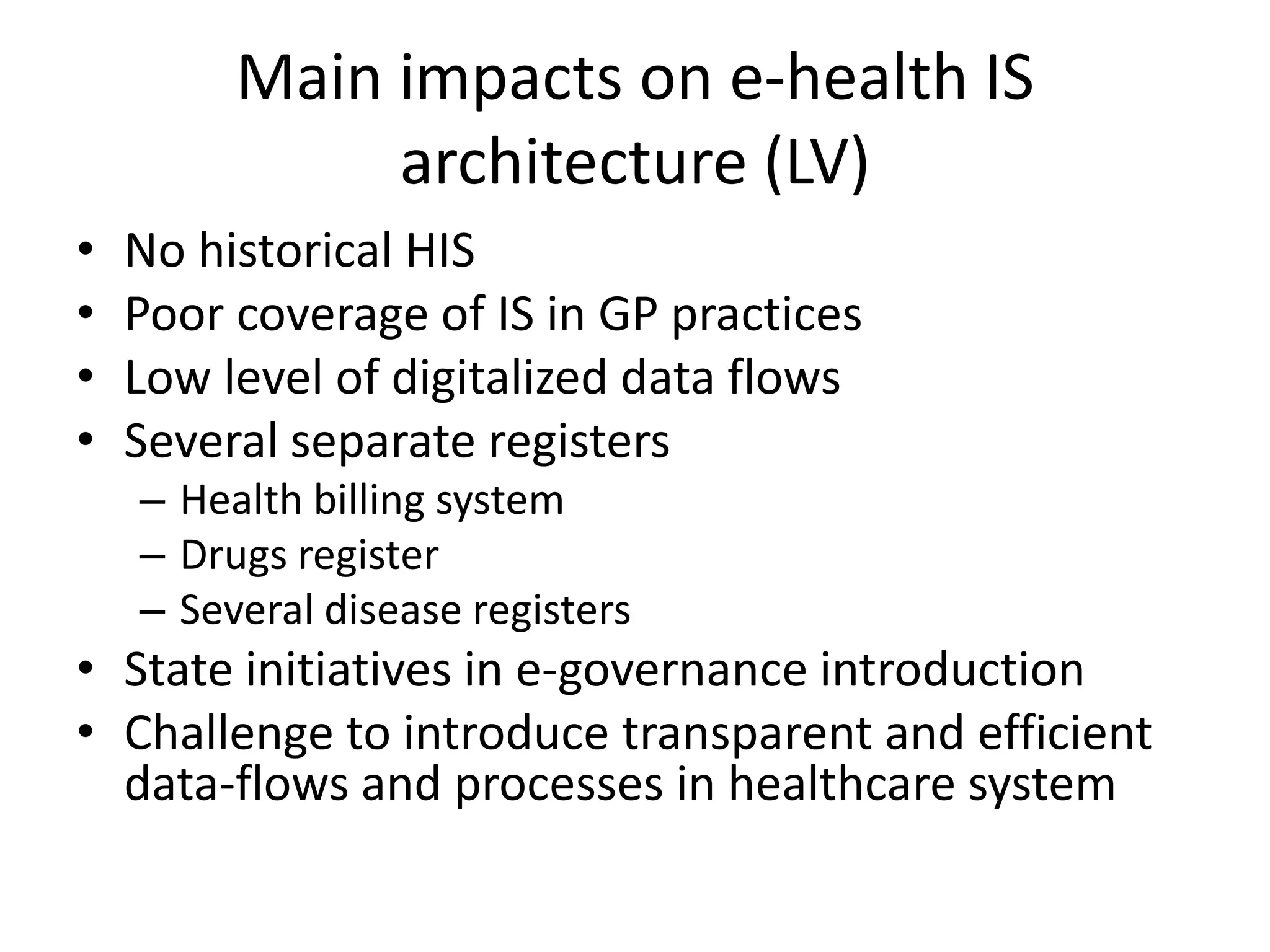 Main impacts on e-health IS architecture (LV)No historical HISPoor coverage of IS in GP practicesLow level of digitalized data flowsSeveral separate registersHealth billing systemDrugs registerSeveral disease registersState initiatives in e-governance introduction Challenge to introduce transparent and efficient data-flows and processes in healthcare system