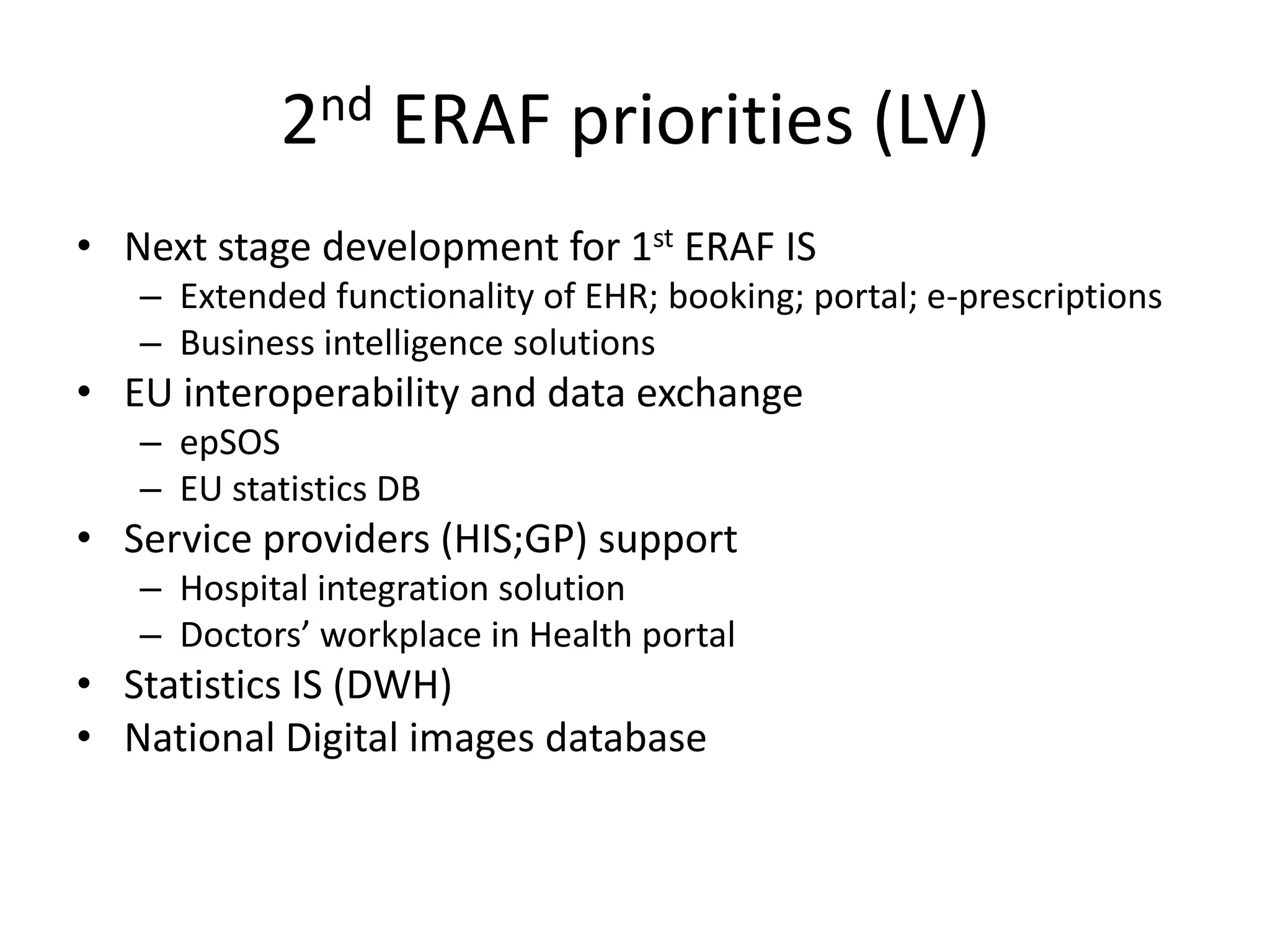 2nd ERAF priorities (LV)Next stage development for 1st ERAF ISExtended functionality of EHR; booking; portal; e-prescriptionsBusiness intelligence solutions  EU interoperability and data exchangeepSOSEU statistics DBService providers (HIS;GP) supportHospital integration solutionDoctors’ workplace in Health portalStatistics IS (DWH)National Digital images database 