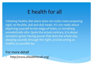 E health for all
Initiating healthy diet plans does not really mean preparing
rigid, no flexible, dull and dull meals. It’s not really about
depriving yourself to the stage of holes, or remaining
unrealistically slim. Quite the actual contrary, it is about
sensation great, having power that lasts the whole day,
sleeping soundly through the night, and becoming as
healthy as possible be.
For more detail
• http://www.ehealthforall.org/
 
