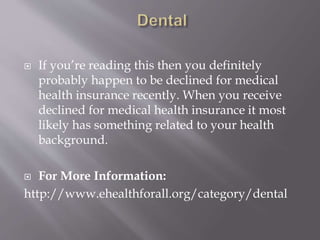  If you’re reading this then you definitely
probably happen to be declined for medical
health insurance recently. When you receive
declined for medical health insurance it most
likely has something related to your health
background.
 For More Information:
http://www.ehealthforall.org/category/dental
 