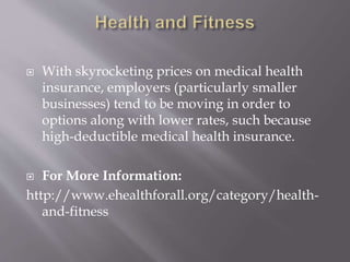  With skyrocketing prices on medical health
insurance, employers (particularly smaller
businesses) tend to be moving in order to
options along with lower rates, such because
high-deductible medical health insurance.
 For More Information:
http://www.ehealthforall.org/category/health-
and-fitness
 