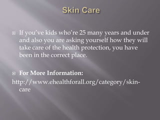  If you’ve kids who’re 25 many years and under
and also you are asking yourself how they will
take care of the health protection, you have
been in the correct place.
 For More Information:
http://www.ehealthforall.org/category/skin-
care
 