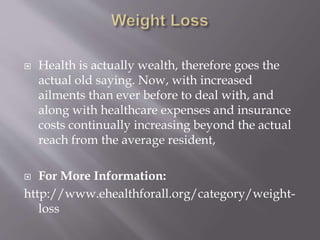  Health is actually wealth, therefore goes the
actual old saying. Now, with increased
ailments than ever before to deal with, and
along with healthcare expenses and insurance
costs continually increasing beyond the actual
reach from the average resident,
 For More Information:
http://www.ehealthforall.org/category/weight-
loss
 