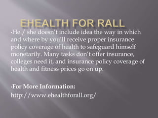 •He / she doesn’t include idea the way in which
and where by you’ll receive proper insurance
policy coverage of health to safeguard himself
monetarily. Many tasks don’t offer insurance,
colleges need it, and insurance policy coverage of
health and fitness prices go on up.
•For More Information:
http://www.ehealthforall.org/
 