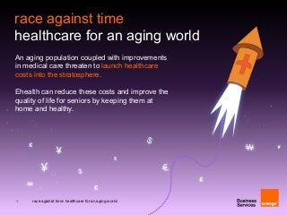 1 race against time: healthcare for an aging world
An aging population coupled with improvements
in medical care threaten to launch healthcare
costs into the stratosphere.
Ehealth can reduce these costs and improve the
quality of life for seniors by keeping them at
home and healthy.
race against time
healthcare for an aging world
 