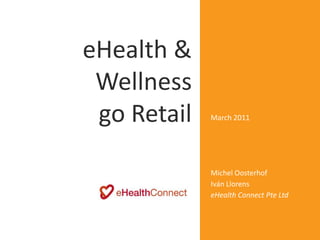 eHealth &                  Digitally signed by Michel
                           Oosterhof
                           DN: cn=Michel Oosterhof,
                           o=eHealthConnect,
                           ou=ResearchDevelopmen


 Wellness                  t,
                           email=ehealthconnect@g
                           mail.com, c=SG
                           Date: 2011.04.20 10:24:00
                           +08'00'



 go Retail   March 2011




             Michel Oosterhof
             Iván Llorens
             eHealth Connect Pte Ltd
 