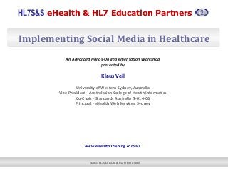 HL7S&S eHealth & HL7 Education Partners
©2013 HL7S&S & C2C & HL7 International
Implementing Social Media in Healthcare
An Advanced Hands-On Implementation Workshop
presented by
Klaus Veil
University of Western Sydney, Australia
Vice-President - Australasian College of Health Informatics
Co-Chair - Standards Australia IT-014-06
Principal - eHealth Web Services, Sydney
 