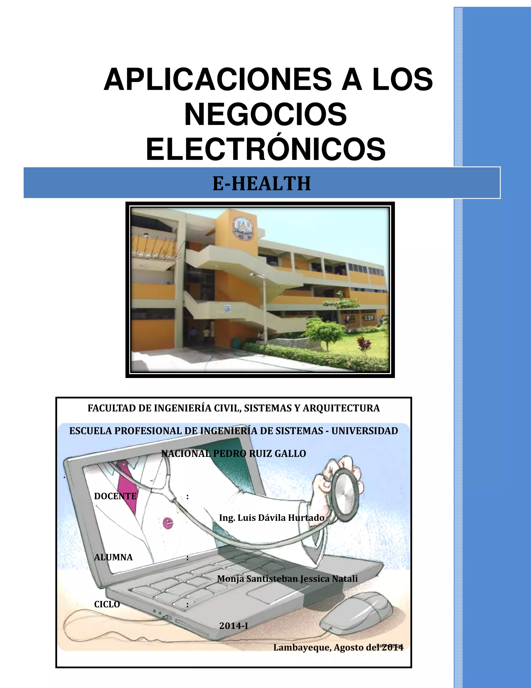 APLICACIONES A LOS
NEGOCIOS
ELECTRÓNICOS
FACULTAD DE INGENIERÍA CIVIL, SISTEMAS Y AR
ESCUELA PROFESIONAL DE INGENIERÍA DE SISTEMAS
NACIONAL PEDRO RUIZ GALLO
.
DOCENTE :
ALUMNA :
CICLO :
APLICACIONES A LOS
NEGOCIOS
ELECTRÓNICOS
E-HEALTH
FACULTAD DE INGENIERÍA CIVIL, SISTEMAS Y ARQUITECTURA
ESCUELA PROFESIONAL DE INGENIERÍA DE SISTEMAS - UNIVERSIDAD
NACIONAL PEDRO RUIZ GALLO
Ing. Luis Dávila Hurtado
Monja Santisteban Jessica Natali
2014-I
Lambayeque, Agosto del 2014
APLICACIONES A LOS
UNIVERSIDAD
Lambayeque, Agosto del 2014
 