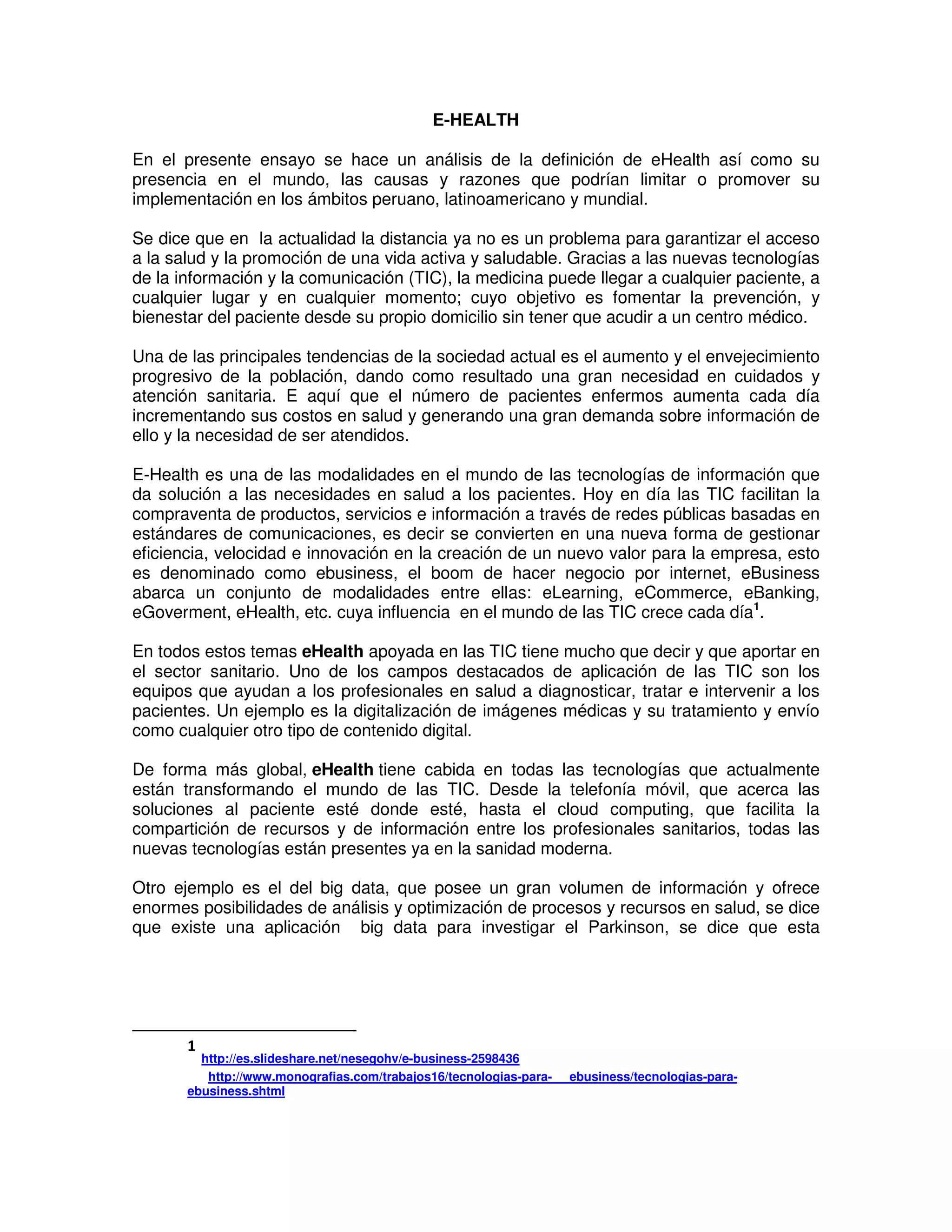 E-HEALTH
En el presente ensayo se hace un análisis de la definición de eHealth así como su
presencia en el mundo, las causas y razones que podrían limitar o promover su
implementación en los ámbitos peruano, latinoamericano y mundial.
Se dice que en la actualidad la distancia ya no es un problema para garantizar el acceso
a la salud y la promoción de una vida activa y saludable. Gracias a las nuevas tecnologías
de la información y la comunicación (TIC), la medicina puede llegar a cualquier paciente, a
cualquier lugar y en cualquier momento; cuyo objetivo es fomentar la prevención, y
bienestar del paciente desde su propio domicilio sin tener que acudir a un centro médico.
Una de las principales tendencias de la sociedad actual es el aumento y el envejecimiento
progresivo de la población, dando como resultado una gran necesidad en cuidados y
atención sanitaria. E aquí que el número de pacientes enfermos aumenta cada día
incrementando sus costos en salud y generando una gran demanda sobre información de
ello y la necesidad de ser atendidos.
E-Health es una de las modalidades en el mundo de las tecnologías de información que
da solución a las necesidades en salud a los pacientes. Hoy en día las TIC facilitan la
compraventa de productos, servicios e información a través de redes públicas basadas en
estándares de comunicaciones, es decir se convierten en una nueva forma de gestionar
eficiencia, velocidad e innovación en la creación de un nuevo valor para la empresa, esto
es denominado como ebusiness, el boom de hacer negocio por internet, eBusiness
abarca un conjunto de modalidades entre ellas: eLearning, eCommerce, eBanking,
eGoverment, eHealth, etc. cuya influencia en el mundo de las TIC crece cada día1
.
En todos estos temas eHealth apoyada en las TIC tiene mucho que decir y que aportar en
el sector sanitario. Uno de los campos destacados de aplicación de las TIC son los
equipos que ayudan a los profesionales en salud a diagnosticar, tratar e intervenir a los
pacientes. Un ejemplo es la digitalización de imágenes médicas y su tratamiento y envío
como cualquier otro tipo de contenido digital.
De forma más global, eHealth tiene cabida en todas las tecnologías que actualmente
están transformando el mundo de las TIC. Desde la telefonía móvil, que acerca las
soluciones al paciente esté donde esté, hasta el cloud computing, que facilita la
compartición de recursos y de información entre los profesionales sanitarios, todas las
nuevas tecnologías están presentes ya en la sanidad moderna.
Otro ejemplo es el del big data, que posee un gran volumen de información y ofrece
enormes posibilidades de análisis y optimización de procesos y recursos en salud, se dice
que existe una aplicación big data para investigar el Parkinson, se dice que esta
1
http://es.slideshare.net/nesegohv/e-business-2598436
http://www.monografias.com/trabajos16/tecnologias-para- ebusiness/tecnologias-para-
ebusiness.shtml
 