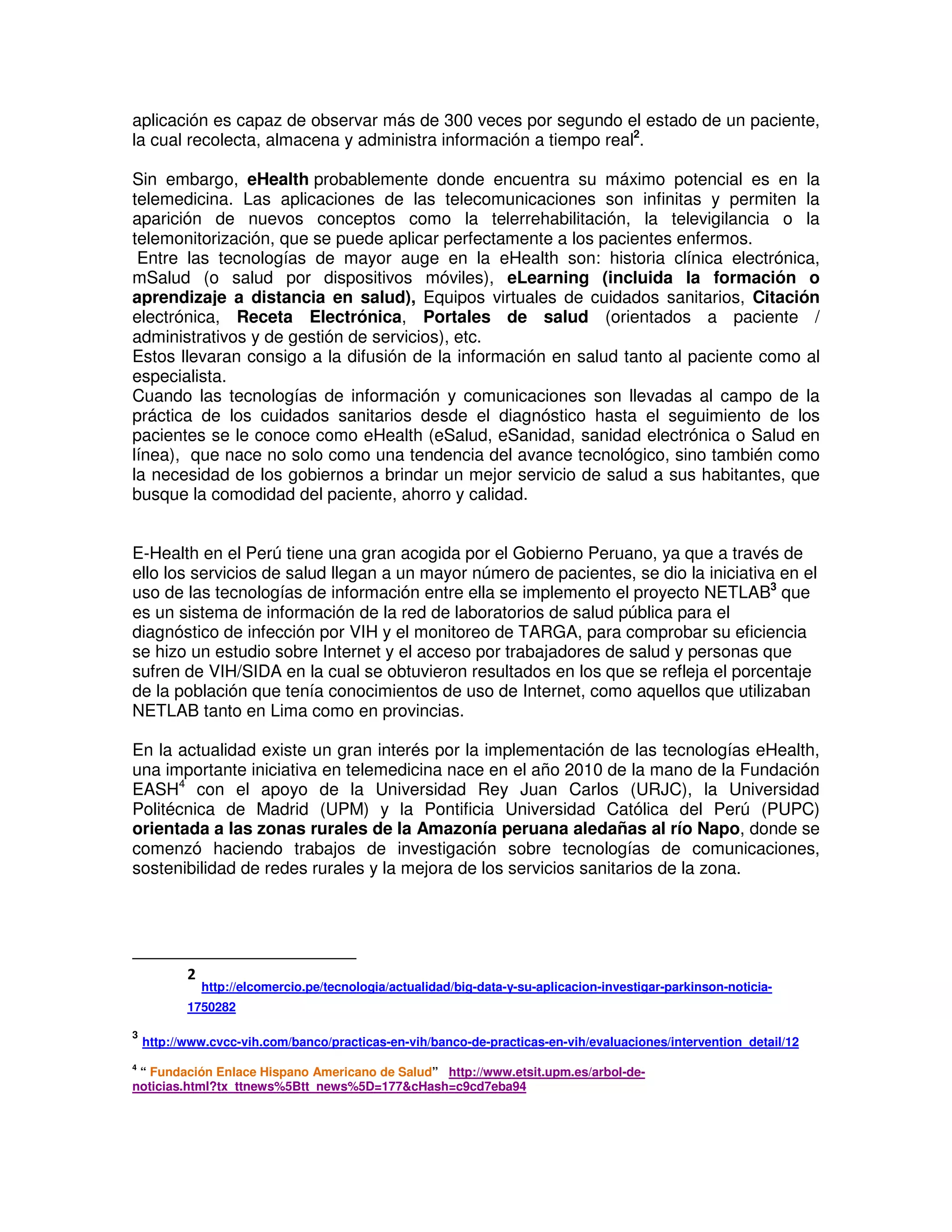 aplicación es capaz de observar más de 300 veces por segundo el estado de un paciente,
la cual recolecta, almacena y administra información a tiempo real2
.
Sin embargo, eHealth probablemente donde encuentra su máximo potencial es en la
telemedicina. Las aplicaciones de las telecomunicaciones son infinitas y permiten la
aparición de nuevos conceptos como la telerrehabilitación, la televigilancia o la
telemonitorización, que se puede aplicar perfectamente a los pacientes enfermos.
Entre las tecnologías de mayor auge en la eHealth son: historia clínica electrónica,
mSalud (o salud por dispositivos móviles), eLearning (incluida la formación o
aprendizaje a distancia en salud), Equipos virtuales de cuidados sanitarios, Citación
electrónica, Receta Electrónica, Portales de salud (orientados a paciente /
administrativos y de gestión de servicios), etc.
Estos llevaran consigo a la difusión de la información en salud tanto al paciente como al
especialista.
Cuando las tecnologías de información y comunicaciones son llevadas al campo de la
práctica de los cuidados sanitarios desde el diagnóstico hasta el seguimiento de los
pacientes se le conoce como eHealth (eSalud, eSanidad, sanidad electrónica o Salud en
línea), que nace no solo como una tendencia del avance tecnológico, sino también como
la necesidad de los gobiernos a brindar un mejor servicio de salud a sus habitantes, que
busque la comodidad del paciente, ahorro y calidad.
E-Health en el Perú tiene una gran acogida por el Gobierno Peruano, ya que a través de
ello los servicios de salud llegan a un mayor número de pacientes, se dio la iniciativa en el
uso de las tecnologías de información entre ella se implemento el proyecto NETLAB3
que
es un sistema de información de la red de laboratorios de salud pública para el
diagnóstico de infección por VIH y el monitoreo de TARGA, para comprobar su eficiencia
se hizo un estudio sobre Internet y el acceso por trabajadores de salud y personas que
sufren de VIH/SIDA en la cual se obtuvieron resultados en los que se refleja el porcentaje
de la población que tenía conocimientos de uso de Internet, como aquellos que utilizaban
NETLAB tanto en Lima como en provincias.
En la actualidad existe un gran interés por la implementación de las tecnologías eHealth,
una importante iniciativa en telemedicina nace en el año 2010 de la mano de la Fundación
EASH4
con el apoyo de la Universidad Rey Juan Carlos (URJC), la Universidad
Politécnica de Madrid (UPM) y la Pontificia Universidad Católica del Perú (PUPC)
orientada a las zonas rurales de la Amazonía peruana aledañas al río Napo, donde se
comenzó haciendo trabajos de investigación sobre tecnologías de comunicaciones,
sostenibilidad de redes rurales y la mejora de los servicios sanitarios de la zona.
2
http://elcomercio.pe/tecnologia/actualidad/big-data-y-su-aplicacion-investigar-parkinson-noticia-
1750282
3
http://www.cvcc-vih.com/banco/practicas-en-vih/banco-de-practicas-en-vih/evaluaciones/intervention_detail/12
4
“ Fundación Enlace Hispano Americano de Salud” http://www.etsit.upm.es/arbol-de-
noticias.html?tx_ttnews%5Btt_news%5D=177&cHash=c9cd7eba94
 