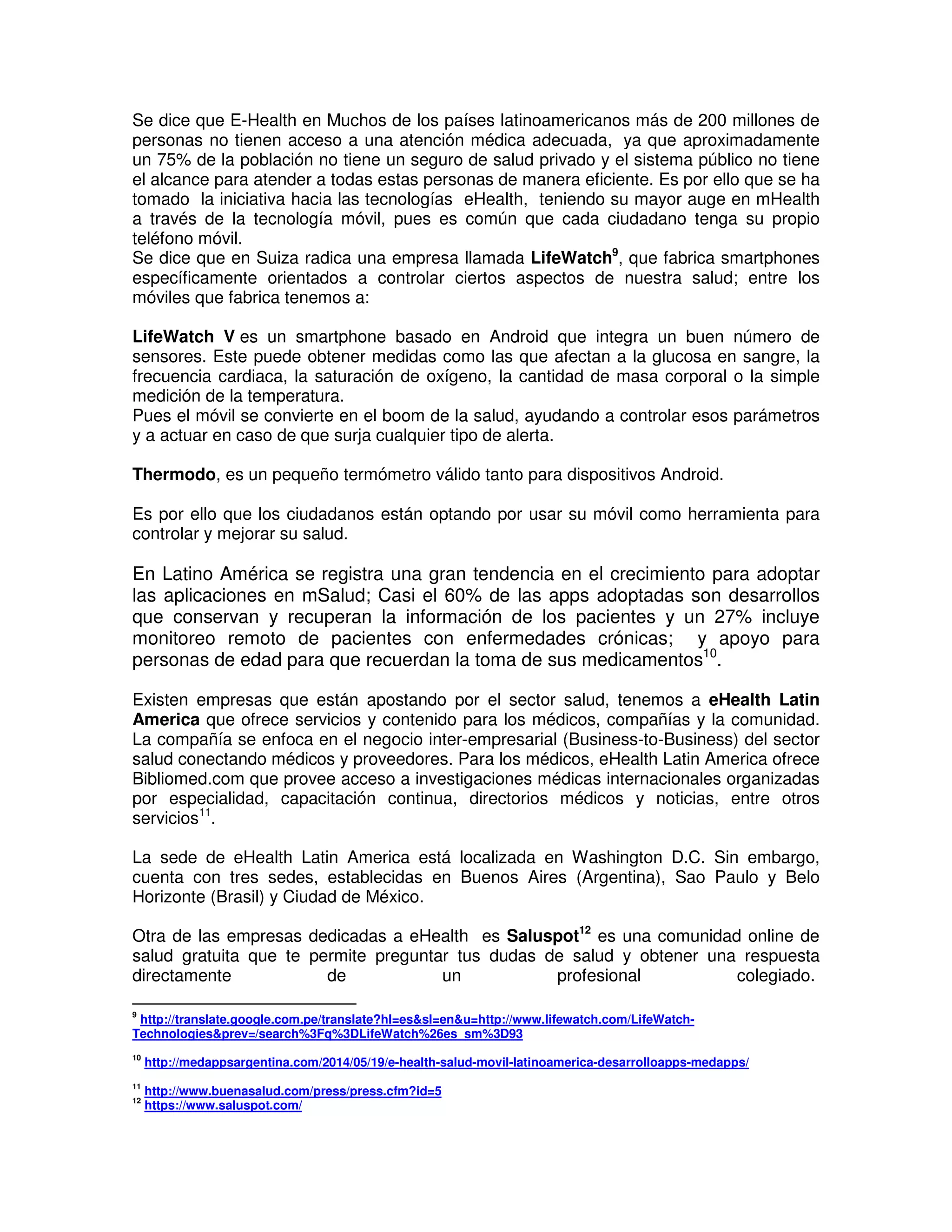 Se dice que E-Health en Muchos de los países latinoamericanos más de 200 millones de
personas no tienen acceso a una atención médica adecuada, ya que aproximadamente
un 75% de la población no tiene un seguro de salud privado y el sistema público no tiene
el alcance para atender a todas estas personas de manera eficiente. Es por ello que se ha
tomado la iniciativa hacia las tecnologías eHealth, teniendo su mayor auge en mHealth
a través de la tecnología móvil, pues es común que cada ciudadano tenga su propio
teléfono móvil.
Se dice que en Suiza radica una empresa llamada LifeWatch9
, que fabrica smartphones
específicamente orientados a controlar ciertos aspectos de nuestra salud; entre los
móviles que fabrica tenemos a:
LifeWatch V es un smartphone basado en Android que integra un buen número de
sensores. Este puede obtener medidas como las que afectan a la glucosa en sangre, la
frecuencia cardiaca, la saturación de oxígeno, la cantidad de masa corporal o la simple
medición de la temperatura.
Pues el móvil se convierte en el boom de la salud, ayudando a controlar esos parámetros
y a actuar en caso de que surja cualquier tipo de alerta.
Thermodo, es un pequeño termómetro válido tanto para dispositivos Android.
Es por ello que los ciudadanos están optando por usar su móvil como herramienta para
controlar y mejorar su salud.
En Latino América se registra una gran tendencia en el crecimiento para adoptar
las aplicaciones en mSalud; Casi el 60% de las apps adoptadas son desarrollos
que conservan y recuperan la información de los pacientes y un 27% incluye
monitoreo remoto de pacientes con enfermedades crónicas; y apoyo para
personas de edad para que recuerdan la toma de sus medicamentos10
.
Existen empresas que están apostando por el sector salud, tenemos a eHealth Latin
America que ofrece servicios y contenido para los médicos, compañías y la comunidad.
La compañía se enfoca en el negocio inter-empresarial (Business-to-Business) del sector
salud conectando médicos y proveedores. Para los médicos, eHealth Latin America ofrece
Bibliomed.com que provee acceso a investigaciones médicas internacionales organizadas
por especialidad, capacitación continua, directorios médicos y noticias, entre otros
servicios11
.
La sede de eHealth Latin America está localizada en Washington D.C. Sin embargo,
cuenta con tres sedes, establecidas en Buenos Aires (Argentina), Sao Paulo y Belo
Horizonte (Brasil) y Ciudad de México.
Otra de las empresas dedicadas a eHealth es Saluspot12
es una comunidad online de
salud gratuita que te permite preguntar tus dudas de salud y obtener una respuesta
directamente de un profesional colegiado.
9
http://translate.google.com.pe/translate?hl=es&sl=en&u=http://www.lifewatch.com/LifeWatch-
Technologies&prev=/search%3Fq%3DLifeWatch%26es_sm%3D93
10
http://medappsargentina.com/2014/05/19/e-health-salud-movil-latinoamerica-desarrolloapps-medapps/
11
http://www.buenasalud.com/press/press.cfm?id=5
12
https://www.saluspot.com/
 