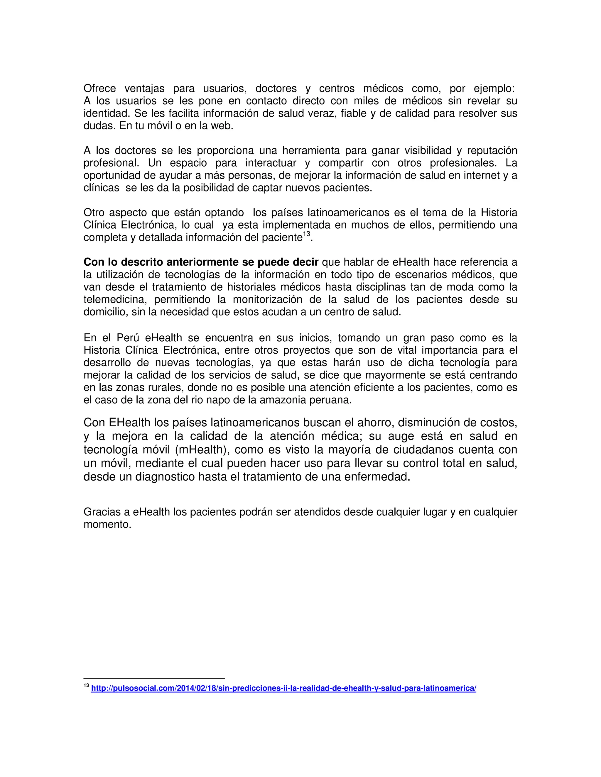 Ofrece ventajas para usuarios, doctores y centros médicos como, por ejemplo:
A los usuarios se les pone en contacto directo con miles de médicos sin revelar su
identidad. Se les facilita información de salud veraz, fiable y de calidad para resolver sus
dudas. En tu móvil o en la web.
A los doctores se les proporciona una herramienta para ganar visibilidad y reputación
profesional. Un espacio para interactuar y compartir con otros profesionales. La
oportunidad de ayudar a más personas, de mejorar la información de salud en internet y a
clínicas se les da la posibilidad de captar nuevos pacientes.
Otro aspecto que están optando los países latinoamericanos es el tema de la Historia
Clínica Electrónica, lo cual ya esta implementada en muchos de ellos, permitiendo una
completa y detallada información del paciente13
.
Con lo descrito anteriormente se puede decir que hablar de eHealth hace referencia a
la utilización de tecnologías de la información en todo tipo de escenarios médicos, que
van desde el tratamiento de historiales médicos hasta disciplinas tan de moda como la
telemedicina, permitiendo la monitorización de la salud de los pacientes desde su
domicilio, sin la necesidad que estos acudan a un centro de salud.
En el Perú eHealth se encuentra en sus inicios, tomando un gran paso como es la
Historia Clínica Electrónica, entre otros proyectos que son de vital importancia para el
desarrollo de nuevas tecnologías, ya que estas harán uso de dicha tecnología para
mejorar la calidad de los servicios de salud, se dice que mayormente se está centrando
en las zonas rurales, donde no es posible una atención eficiente a los pacientes, como es
el caso de la zona del rio napo de la amazonia peruana.
Con EHealth los países latinoamericanos buscan el ahorro, disminución de costos,
y la mejora en la calidad de la atención médica; su auge está en salud en
tecnología móvil (mHealth), como es visto la mayoría de ciudadanos cuenta con
un móvil, mediante el cual pueden hacer uso para llevar su control total en salud,
desde un diagnostico hasta el tratamiento de una enfermedad.
Gracias a eHealth los pacientes podrán ser atendidos desde cualquier lugar y en cualquier
momento.
13
http://pulsosocial.com/2014/02/18/sin-predicciones-ii-la-realidad-de-ehealth-y-salud-para-latinoamerica/
 