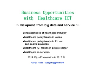 Business Opportunities
    with Healthcare ICT
～ viewpoint from big data and service ～

    ■characteristics of healthcare industry
    ■healthcare policy trends in Japan
    ■healthcare policy trends in EU and
     pan-pacific countries
    ■healthcare ICT trends in private sector
    ■healthcare as services

        2011.11(J⇒E translation in 2012.3）

           Yasuji Suda sudays17@gmail.com
 