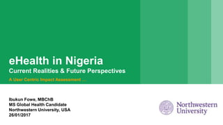eHealth in Nigeria
Current Realities & Future Perspectives
A User Centric Impact Assessment …
Ibukun Fowe, MBChB
MS Global Health Candidate
Northwestern University, USA
26/01/2017
 