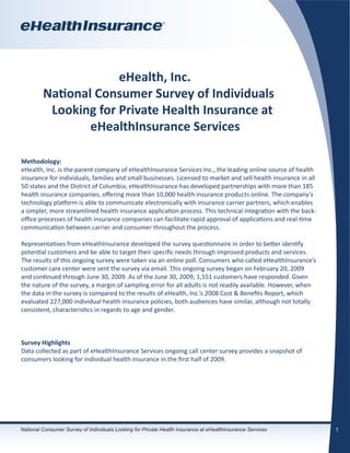 eHealth, Inc.
         National Consumer Survey of Individuals
          Looking for Private Health Insurance at
                 eHealthInsurance Services

Methodology:
eHealth, Inc. is the parent company of eHealthInsurance Services Inc., the leading online source of health
insurance for individuals, families and small businesses. Licensed to market and sell health insurance in all
50 states and the District of Columbia, eHealthInsurance has developed partnerships with more than 185
health insurance companies, offering more than 10,000 health insurance products online. The company’s
technology platform is able to communicate electronically with insurance carrier partners, which enables
a simpler, more streamlined health insurance application process. This technical integration with the back-
office processes of health insurance companies can facilitate rapid approval of applications and real-time
communication between carrier and consumer throughout the process.

Representatives from eHeathInsurance developed the survey questionnaire in order to better identify
potential customers and be able to target their specific needs through improved products and services.
The results of this ongoing survey were taken via an online poll. Consumers who called eHealthInsurance’s
customer care center were sent the survey via email. This ongoing survey began on February 20, 2009
and continued through June 30, 2009. As of the June 30, 2009, 1,551 customers have responded. Given
the nature of the survey, a margin of sampling error for all adults is not readily available. However, when
the data in the survey is compared to the results of eHealth, Inc.’s 2008 Cost & Benefits Report, which
evaluated 227,000 individual health insurance policies, both audiences have similar, although not totally
consistent, characteristics in regards to age and gender.



Survey Highlights
Data collected as part of eHealthInsurance Services ongoing call center survey provides a snapshot of
consumers looking for individual health insurance in the first half of 2009.




National Consumer Survey of Individuals Looking for Private Health Insurance at eHealthInsurance Services       1
 