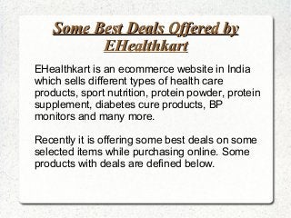 Some Best Deals Offered by
EHealthkart
EHealthkart is an ecommerce website in India
which sells different types of health care
products, sport nutrition, protein powder, protein
supplement, diabetes cure products, BP
monitors and many more.
Recently it is offering some best deals on some
selected items while purchasing online. Some
products with deals are defined below.

 
