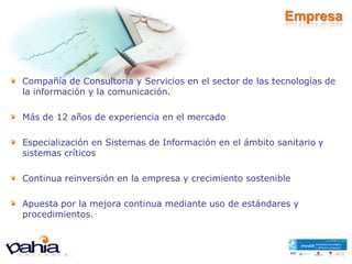 Empresa



Compañía de Consultoría y Servicios en el sector de las tecnologías de
la información y la comunicación.

Más de 12 años de experiencia en el mercado

Especialización en Sistemas de Información en el ámbito sanitario y
sistemas críticos

Continua reinversión en la empresa y crecimiento sostenible

Apuesta por la mejora continua mediante uso de estándares y
procedimientos.
 