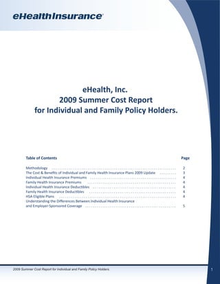 eHealth, Inc.
                       2009 Summer Cost Report
                for Individual and Family Policy Holders.




        Table of Contents                                                                                                                                 Page

        Methodology . . . . . . . . . . . . . . . . . . . . . . . . . . . . . . . . . . . . . . . . . . . . . . . . . . . . . . . . . . . . . . . . . .   2
        The Cost & Benefits of Individual and Family Health Insurance Plans 2009 Update . . . . . . . . .                                                 3
        Individual Health Insurance Premiums . . . . . . . . . . . . . . . . . . . . . . . . . . . . . . . . . . . . . . . . . . . . . .                  4
        Family Health Insurance Premiums                  ...............................................                                                 4
        Individual Health Insurance Deductibles . . . . . . . . . . . . . . . . . . . . . . . . . . . . . . . . . . . . . . . . . . . .                   4
        Family Health Insurance Deductibles . . . . . . . . . . . . . . . . . . . . . . . . . . . . . . . . . . . . . . . . . . . . . .                   4
        HSA Eligible Plans . . . . . . . . . . . . . . . . . . . . . . . . . . . . . . . . . . . . . . . . . . . . . . . . . . . . . . . . . . . . . .    4
        Understanding the Differences Between Individual Health Insurance
        and Employer-Sponsored Coverage . . . . . . . . . . . . . . . . . . . . . . . . . . . . . . . . . . . . . . . . . . . . . . . .                   5




2009 Summer Cost Report for Individual and Family Policy Holders.                                                                                                1
 