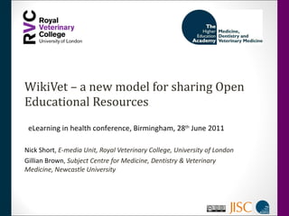 WikiVet – a new model for sharing Open Educational Resources Nick Short ,  E-media Unit, Royal Veterinary College, University of London Gillian Brown ,  Subject Centre for Medicine, Dentistry & Veterinary Medicine, Newcastle University eLearning in health conference, Birmingham, 28 th  June 2011 