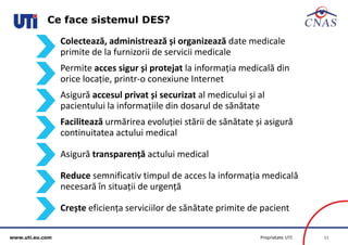 www.uti.eu.com Proprietate UTI 11 
Ce face sistemul DES? 
Colectează, administrează și organizează date medicale 
primite de la furnizorii de servicii medicale 
Permite acces sigur și protejat la informația medicală din 
orice locație, printr-o conexiune Internet 
Asigură accesul privat și securizat al medicului și al 
pacientului la informațiile din dosarul de sănătate 
Facilitează urmărirea evoluției stării de sănătate și asigură 
continuitatea actului medical 
Asigură transparență actului medical 
Reduce semnificativ timpul de acces la informația medicală 
necesară în situații de urgență 
Crește eficiența serviciilor de sănătate primite de pacient 
 