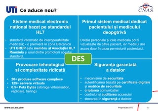 www.uti.eu.com Proprietate UTI 12 
Ce aduce nou? 
. 
DES 
Siguranța garantată 
a datelor 
• mecanisme de securitate 
• autentificarea bazată pe certificate digitale 
și matrice de securitate 
• criptarea comunicației 
• controlul și auditarea accesului 
• stocarea în siguranță a datelor 
Provocare tehnologică 
si complexitate ridicată 
• 20+ produse software complexe 
• 125+ servere virtuale 
• 0.5+ Peta Bytes (storage virtualisation, 
replicare, tiering) 
Sistem medical electronic 
național bazat pe standardul 
HL7 
• standard informatic de interoperabilitate 
medicala) - o premieră în zona Balcanică 
• UTI GRUP este membru al Asociației HL7 
România și unul dintre promotorii acestui 
standard. 
Primul sistem medical dedicat 
pacientului și medicului 
deopotrivă 
Datele personale și cele medicale pot fi 
vizualizate de către pacient, iar medicul are 
acces doar în baza permisiunii pacientului. 
 