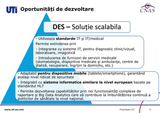 www.uti.eu.com Proprietate UTI 15 
Oportunități de dezvoltare 
DES – Soluție scalabila 
- Utilizeaza standarde IT şi IT/medical 
Permite extinderea prin 
- Integrarea cu sisteme IT, pentru diagnostic clinic/vizual, 
laboratoare, imagistică 
- Introducerea de furnizori de servicii medicale 
(stomatologie, dispozitive medicale şi ambulanţe, centre de 
dializă, recuperare, îngrijiri la domiciliu, etc.) 
- Adaptabil pentru dispozitive mobile (tablete/smartphone), garantând 
același nivel ridicat de securitate 
- Integrabil cu sisteme informatice similare la nivel european bazate pe 
standardul HL7 
- Permite dezvoltarea capabilităților prin noi functionalităţi complexe de 
raportare şi Big Data Analytics care să contribuie la îmbunătățirea continuă a 
politicilor de sănătate la nivel naţional. 
 