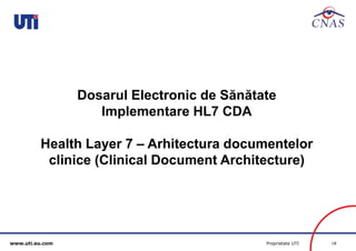 www.uti.eu.com Proprietate UTI 18 
Dosarul Electronic de Sănătate 
Implementare HL7 CDA 
Health Layer 7 – Arhitectura documentelor 
clinice (Clinical Document Architecture) 
 