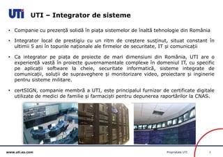 www.uti.eu.com Proprietate UTI 3 
UTI – Integrator de sisteme 
• Companie cu prezență solidă în piața sistemelor de înaltă tehnologie din România 
• Integrator local de prestigiu cu un ritm de creștere susținut, situat constant în 
ultimii 5 ani în topurile naționale ale firmelor de securitate, IT și comunicații 
• Ca integrator pe piața de proiecte de mari dimensiuni din România, UTI are o 
experiență vastă în proiecte guvernamentale complexe în domeniul IT, cu specific 
pe aplicații software la cheie, securitate informatică, sisteme integrate de 
comunicații, soluții de supraveghere și monitorizare video, proiectare și inginerie 
pentru sisteme militare. 
• certSIGN, companie membră a UTI, este principalul furnizor de certificate digitale 
utilizate de medici de familie și farmaciști pentru depunerea raportărilor la CNAS. 
 