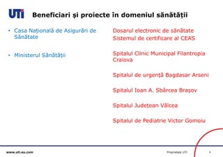 www.uti.eu.com Proprietate UTI 4 
• Casa Națională de Asigurări de 
Sănătate 
• Ministerul Sănătății 
Dosarul electronic de sănătate 
Sistemul de certificare al CEAS 
Spitalul Clinic Municipal Filantropia 
Craiova 
Spitalul de urgență Bagdasar Arseni 
Spitalul Ioan A. Sbârcea Brașov 
Spitalul Județean Vâlcea 
Spitalul de Pediatrie Victor Gomoiu 
Beneficiari și proiecte în domeniul sănătății 
 