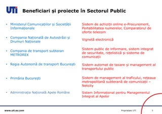 www.uti.eu.com Proprietate UTI 5 
• Ministerul Comunicațiilor și Societății 
Informaționale 
• Compania Națională de Autostrăzi și 
Drumuri Naționale 
• Compania de transport subteran 
METROREX 
• Regia Autonomă de transport București 
• Primăria București 
• Administrația Națională Apele Române 
Sistem de achiziții online e-Procurement, 
Portabilitatea numerelor, Comparatorul de 
oferte telecom 
Vignetă electronică 
Sistem public de informare, sistem integrat 
de securitate, rețelistică și sisteme de 
comunicații 
Sistem automat de taxare și management al 
transportului public 
Sistem de management al traficului, rețeaua 
metropolitană subterană de comunicații – 
Netcity 
Sistem Informațional pentru Managementul 
Integrat al Apelor 
Beneficiari și proiecte în Sectorul Public 
 