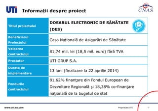 www.uti.eu.com Proprietate UTI 7 
Informații despre proiect 
Titlul proiectului 
DOSARUL ELECTRONIC DE SĂNĂTATE 
(DES) 
Beneficiarul 
Proiectului 
Casa Națională de Asigurări de Sănătate 
Valoarea 
contractului 
81,74 mil. lei (18,5 mil. euro) fără TVA 
Prestator UTI GRUP S.A. 
Durata de 
implementare 
13 luni (finalizare la 22 aprilie 2014) 
Fondurile 
contractului 
81,62% finanţare din Fondul European de 
Dezvoltare Regională şi 18,38% co-finanţare 
naţională de la bugetul de stat 
 