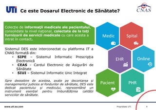 www.uti.eu.com Proprietate UTI 8 
Ce este Dosarul Electronic de Sănătate? 
Medic Spital 
EHR Online 
Pacient PHR 
Sistemul DES este interconectat cu platforma IT a 
CNAS formată din: 
• SIPE – Sistemul Informatic Prescripția 
Electronică 
• CEAS – Cardul Electronic de Asigurări de 
Sănătate 
• SIUI – Sistemul Informatic Unic Integrat 
Spre deosebire de acestea, axate pe decontarea și 
managementul judicios al fondurilor de sănătate, DES este 
dedicat pacientului și medicului, reprezentând un 
instrument esențial pentru îmbunătățirea calității 
serviciilor de sănătate. 
Colecție de informaţii medicale ale pacientului, 
consolidate la nivel naţional, colectate de la toţi 
furnizorii de servicii medicale cu care acesta a 
intrat în contact. 
 